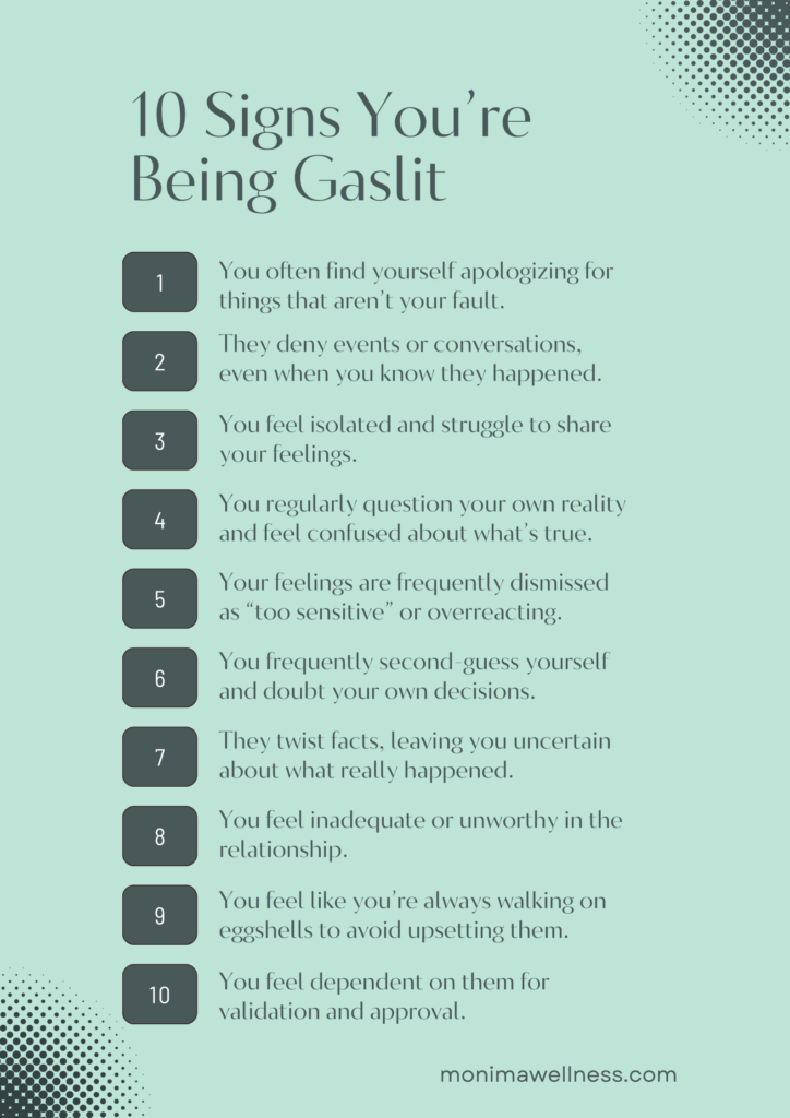 10 Signs You’re Being Gaslit

You often find yourself apologizing for things that aren’t your fault.

They deny events or conversations, even when you know they happened.

You feel more and more isolated and struggle to share your feelings.

You regularly question your own reality and feel confused about what’s true.

Your feelings are constantly brushed off as “too sensitive” or exaggerated.

You frequently second-guess yourself and doubt your own decisions.

They twist facts, leaving you uncertain about what really happened.

You start feeling like you’re not good enough in the relationship.

You feel like you’re always walking on eggshells to avoid upsetting them.

You rely on them for approval or validation, even for small things.